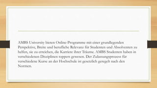 AMBS University bieten Online-Programme mit einer grundlegenden
Perspektive, Breite und berufliche Relevanz für Studenten und Absolventen zu
helfen, sie zu erreichen, die Karriere ihrer Träume. AMBS Studenten haben in
verschiedenen Disziplinen toppers gewesen. Der Zulassungsprozess für
verschiedene Kurse an der Hochschule ist gesetzlich geregelt nach den
Normen.
 