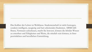Das Kaliber der Lehrer ist Weltklasse. Studentenschaft ist nicht homogen,
sondern intelligent, neugierig und hart arbeitenden Studenten. ABMS hilft
Ihnen, Vertrauen aufzubauen, macht Sie bewusst, können die Schüler Wissen
zu erwerben und Fähigkeiten und Werte, die nützlich sein können, in ihrer
persönlichen und beruflichen Entwicklung.
 