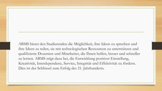 ABMS bietet den Studierenden die Möglichkeit, ihre Ideen zu sprechen und
ihre Ideen zu teilen, sie mit technologischen Ressourcen zu unterstützen und
qualifizierte Dozenten und Mitarbeiter, die Ihnen helfen, besser und schneller
zu lernen. ABMS trägt dazu bei, die Entwicklung positiver Einstellung,
Kreativität, Interdependenz, Service, Integrität und Effektivität zu fördern.
Dies ist der Schlüssel zum Erfolg des 21. Jahrhunderts.
 