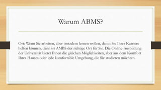 Warum ABMS?
Ort: Wenn Sie arbeiten, aber trotzdem lernen wollen, damit Sie Ihrer Karriere
helfen können, dann ist AMBS der richtige Ort für Sie. Die Online-Ausbildung
der Universität bietet Ihnen die gleichen Möglichkeiten, aber aus dem Komfort
Ihres Hauses oder jede komfortable Umgebung, die Sie studieren möchten.
 