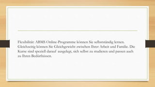 Flexibilität: ABMS Online-Programme können Sie selbstständig lernen.
Gleichzeitig können Sie Gleichgewicht zwischen Ihrer Arbeit und Familie. Die
Kurse sind speziell darauf ausgelegt, sich selbst zu studieren und passen auch
zu Ihren Bedürfnissen.
 