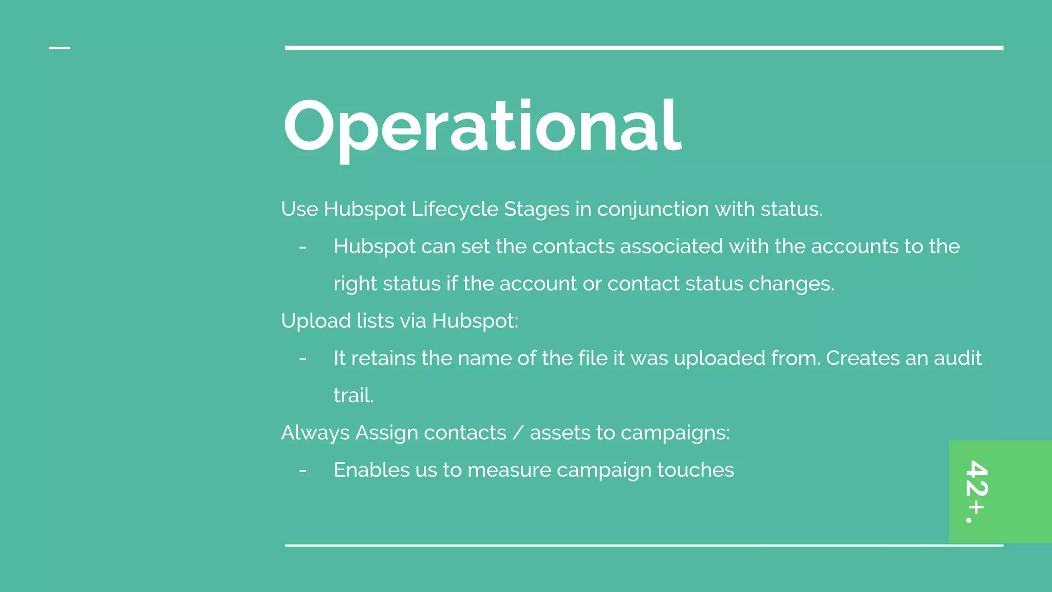 Operational
Use Hubspot Lifecycle Stages in conjunction with status.
- Hubspot can set the contacts associated with the accounts to the
right status if the account or contact status changes.
Upload lists via Hubspot:
- It retains the name of the file it was uploaded from. Creates an audit
trail.
Always Assign contacts / assets to campaigns:
- Enables us to measure campaign touches
 