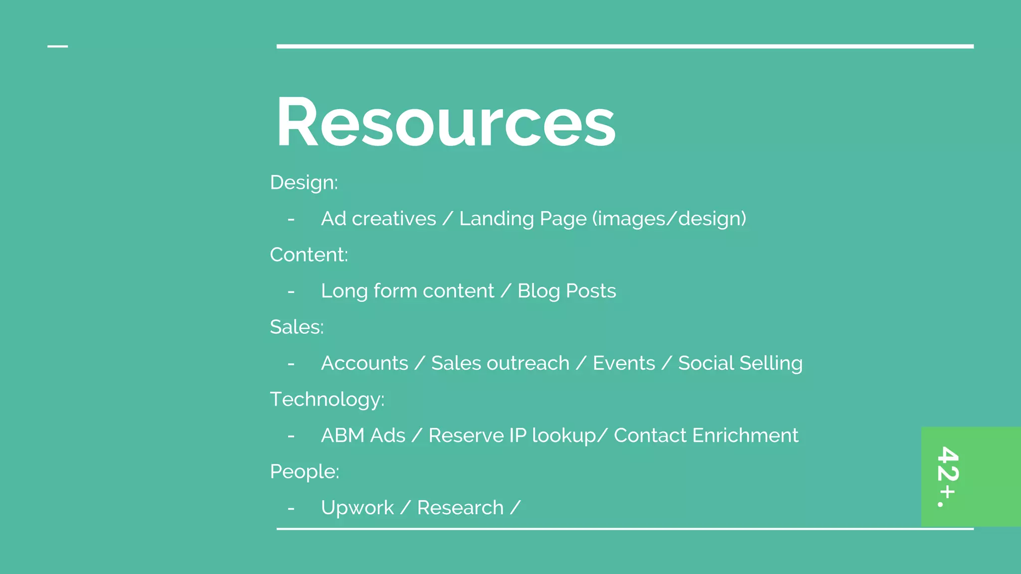 Resources
Design:
- Ad creatives / Landing Page (images/design)
Content:
- Long form content / Blog Posts
Sales:
- Accounts / Sales outreach / Events / Social Selling
Technology:
- ABM Ads / Reserve IP lookup/ Contact Enrichment
People:
- Upwork / Research /
 