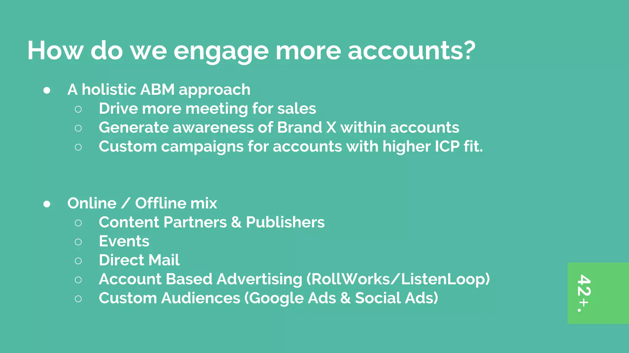 How do we engage more accounts?
● A holistic ABM approach
○ Drive more meeting for sales
○ Generate awareness of Brand X within accounts
○ Custom campaigns for accounts with higher ICP fit.
● Online / Offline mix
○ Content Partners & Publishers
○ Events
○ Direct Mail
○ Account Based Advertising (RollWorks/ListenLoop)
○ Custom Audiences (Google Ads & Social Ads)
 