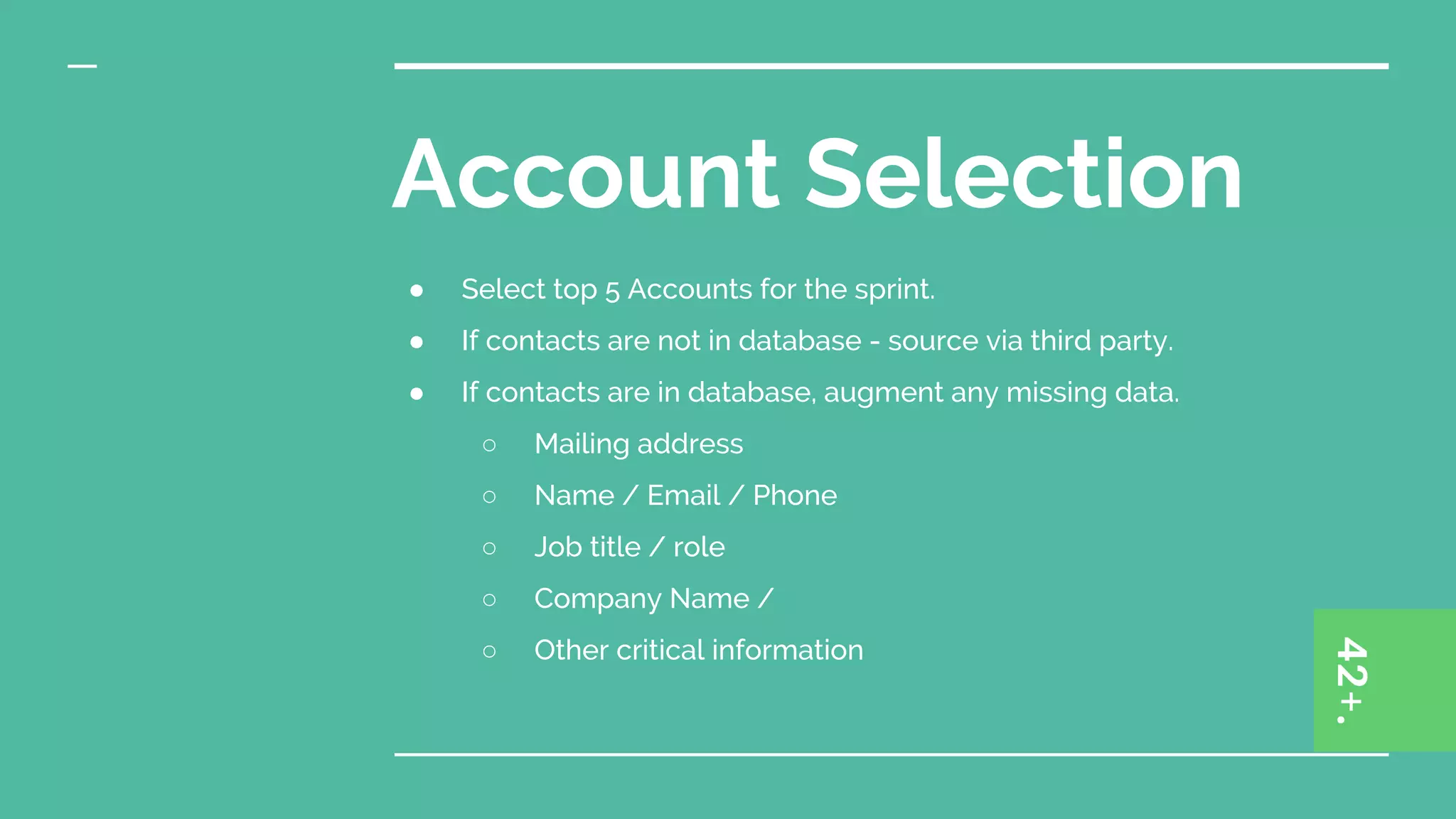 Account Selection
● Select top 5 Accounts for the sprint.
● If contacts are not in database - source via third party.
● If contacts are in database, augment any missing data.
○ Mailing address
○ Name / Email / Phone
○ Job title / role
○ Company Name /
○ Other critical information
 