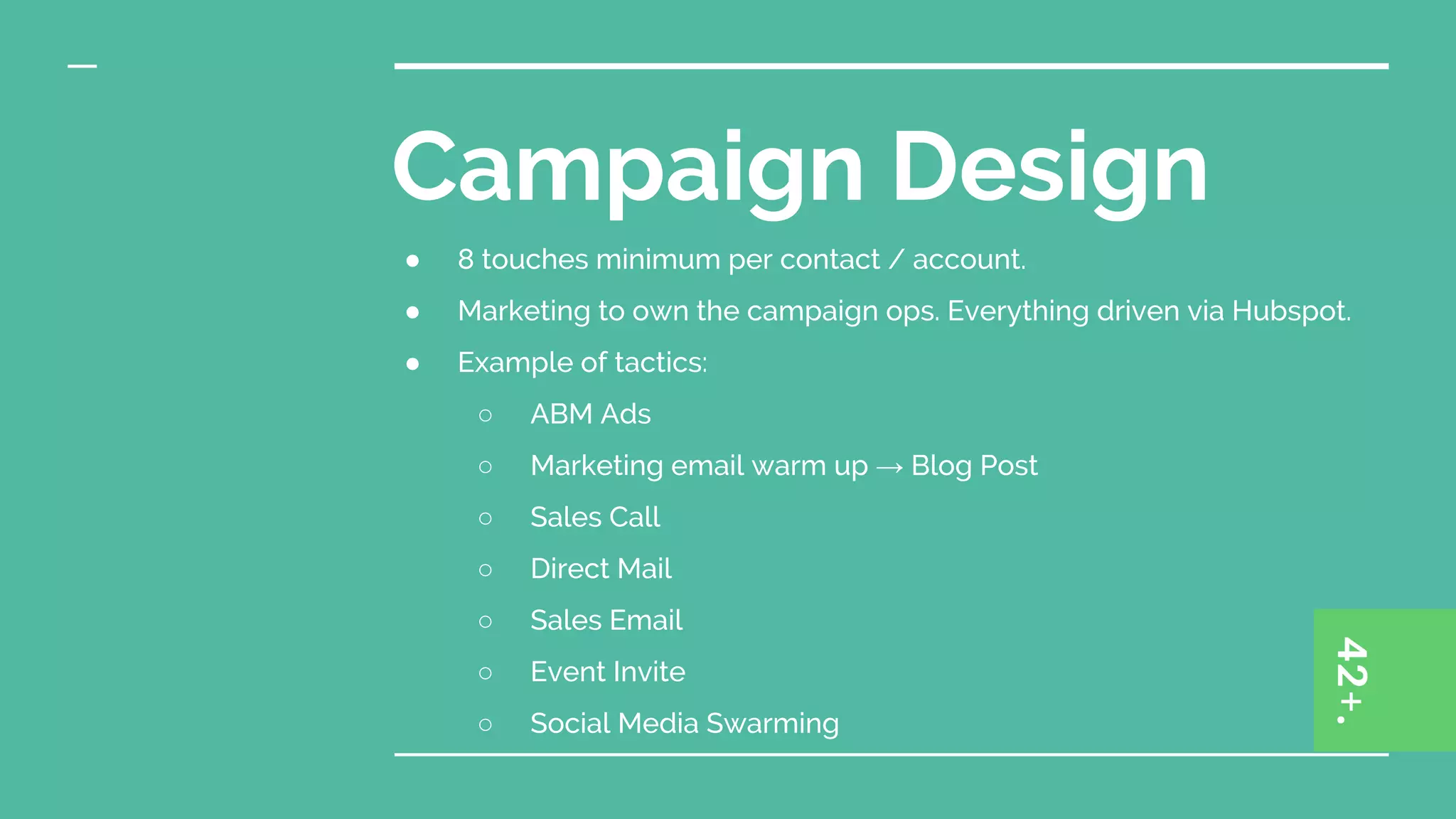 Campaign Design
● 8 touches minimum per contact / account.
● Marketing to own the campaign ops. Everything driven via Hubspot.
● Example of tactics:
○ ABM Ads
○ Marketing email warm up → Blog Post
○ Sales Call
○ Direct Mail
○ Sales Email
○ Event Invite
○ Social Media Swarming
 