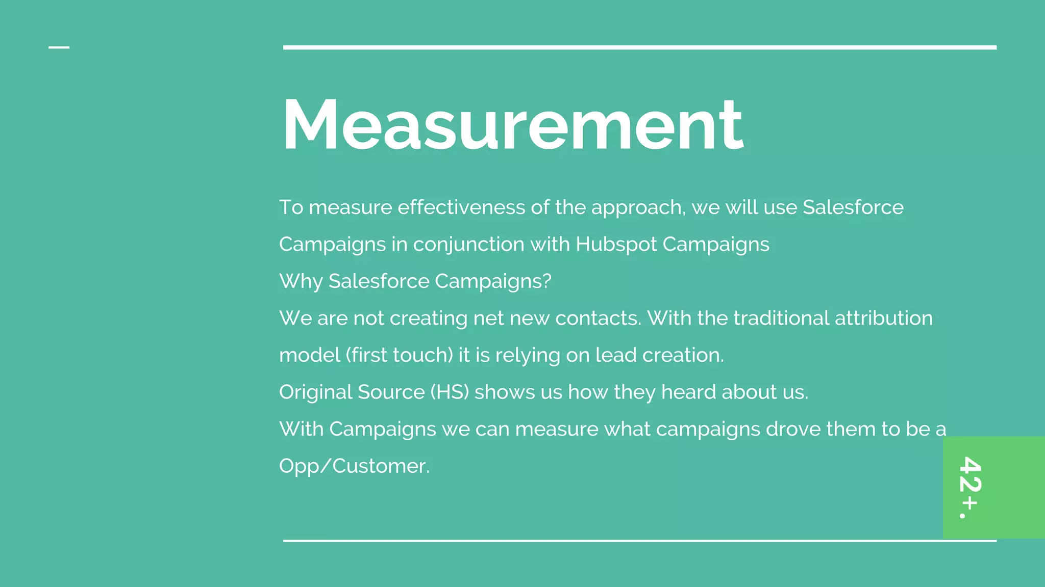 Measurement
To measure effectiveness of the approach, we will use Salesforce
Campaigns in conjunction with Hubspot Campaigns
Why Salesforce Campaigns?
We are not creating net new contacts. With the traditional attribution
model (first touch) it is relying on lead creation.
Original Source (HS) shows us how they heard about us.
With Campaigns we can measure what campaigns drove them to be a
Opp/Customer.
 