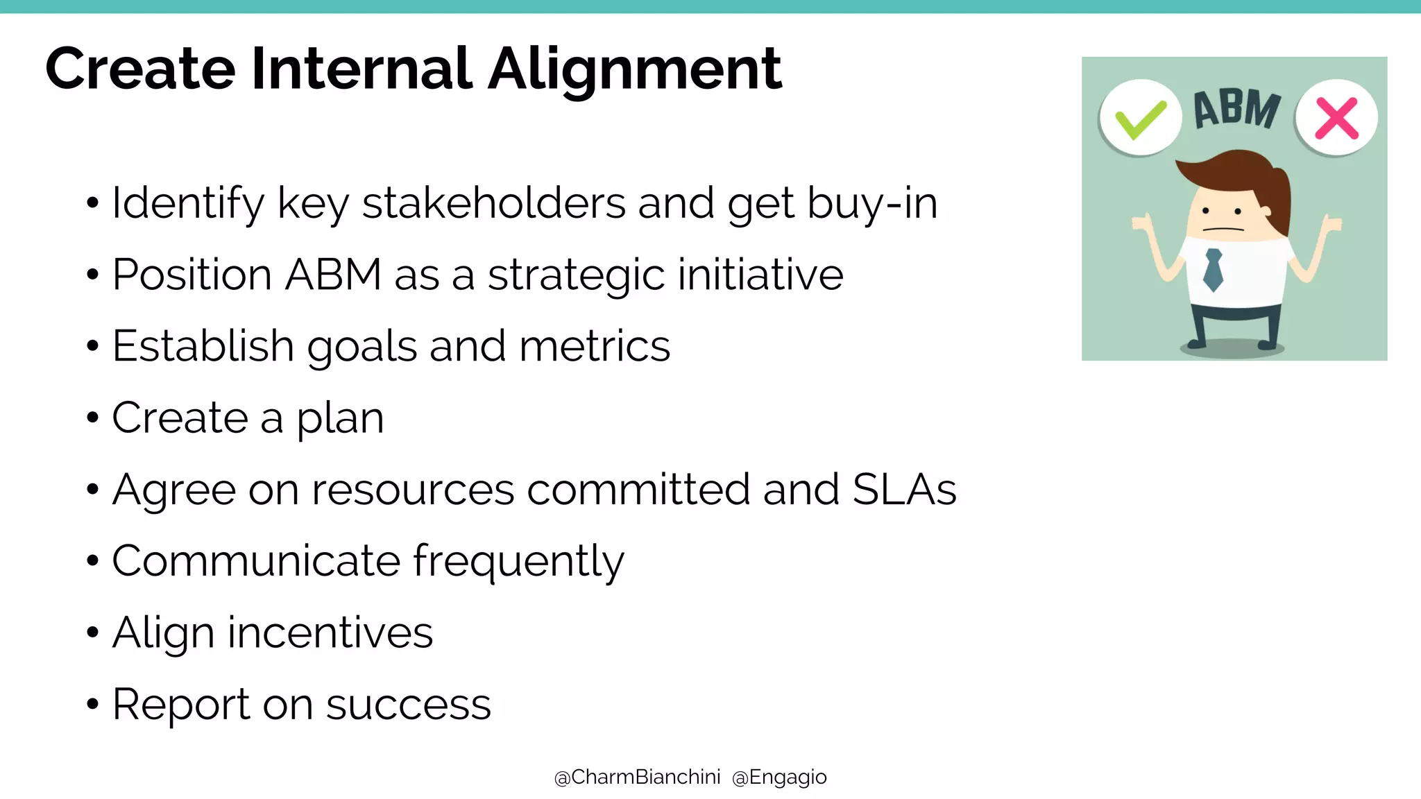 @CharmBianchini @Engagio
Create Internal Alignment
• Identify key stakeholders and get buy-in
• Position ABM as a strategic initiative
• Establish goals and metrics
• Create a plan
• Agree on resources committed and SLAs
• Communicate frequently
• Align incentives
• Report on success
 