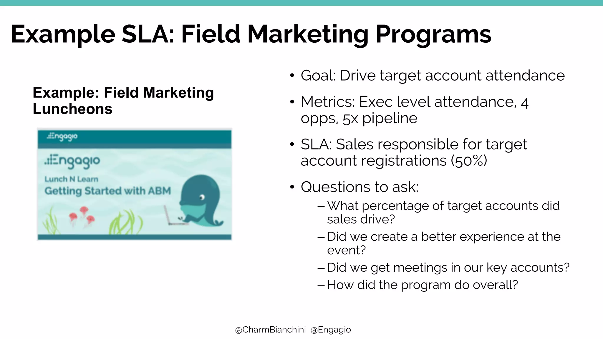 @CharmBianchini @Engagio
• Goal: Drive target account attendance
• Metrics: Exec level attendance, 4
opps, 5x pipeline
• SLA: Sales responsible for target
account registrations (50%)
• Questions to ask:
– What percentage of target accounts did
sales drive?
– Did we create a better experience at the
event?
– Did we get meetings in our key accounts?
– How did the program do overall?
Example SLA: Field Marketing Programs
Example: Field Marketing
Luncheons
 