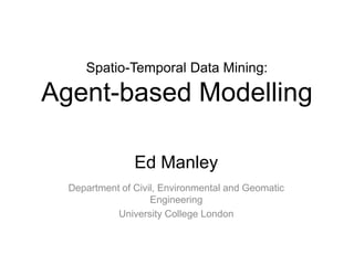 Spatio-Temporal Data Mining:
Agent-based Modelling
Ed Manley
Department of Civil, Environmental and Geomatic
Engineering
University College London
 