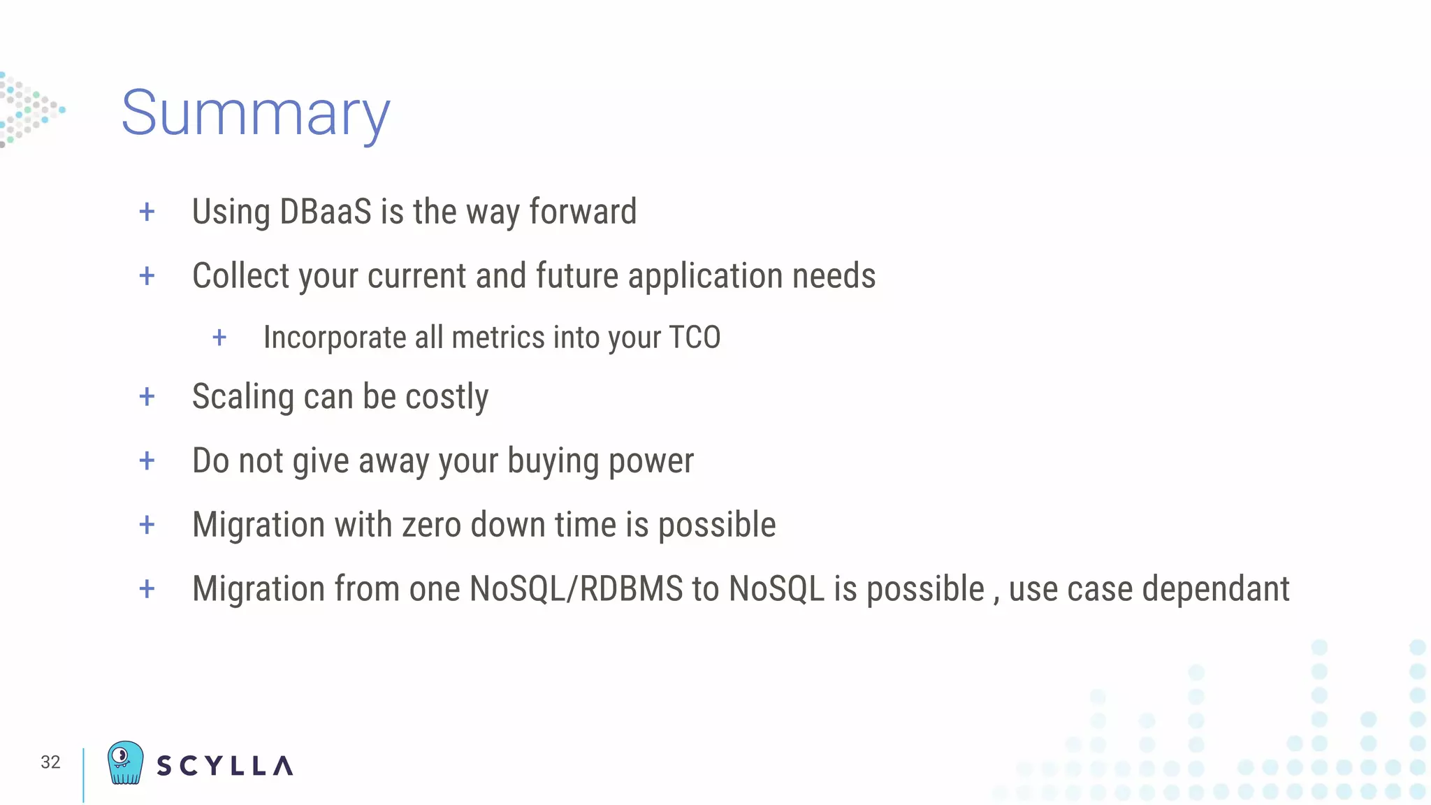32
+ Using DBaaS is the way forward
+ Collect your current and future application needs
+ Incorporate all metrics into your TCO
+ Scaling can be costly
+ Do not give away your buying power
+ Migration with zero down time is possible
+ Migration from one NoSQL/RDBMS to NoSQL is possible , use case dependant
Summary
 