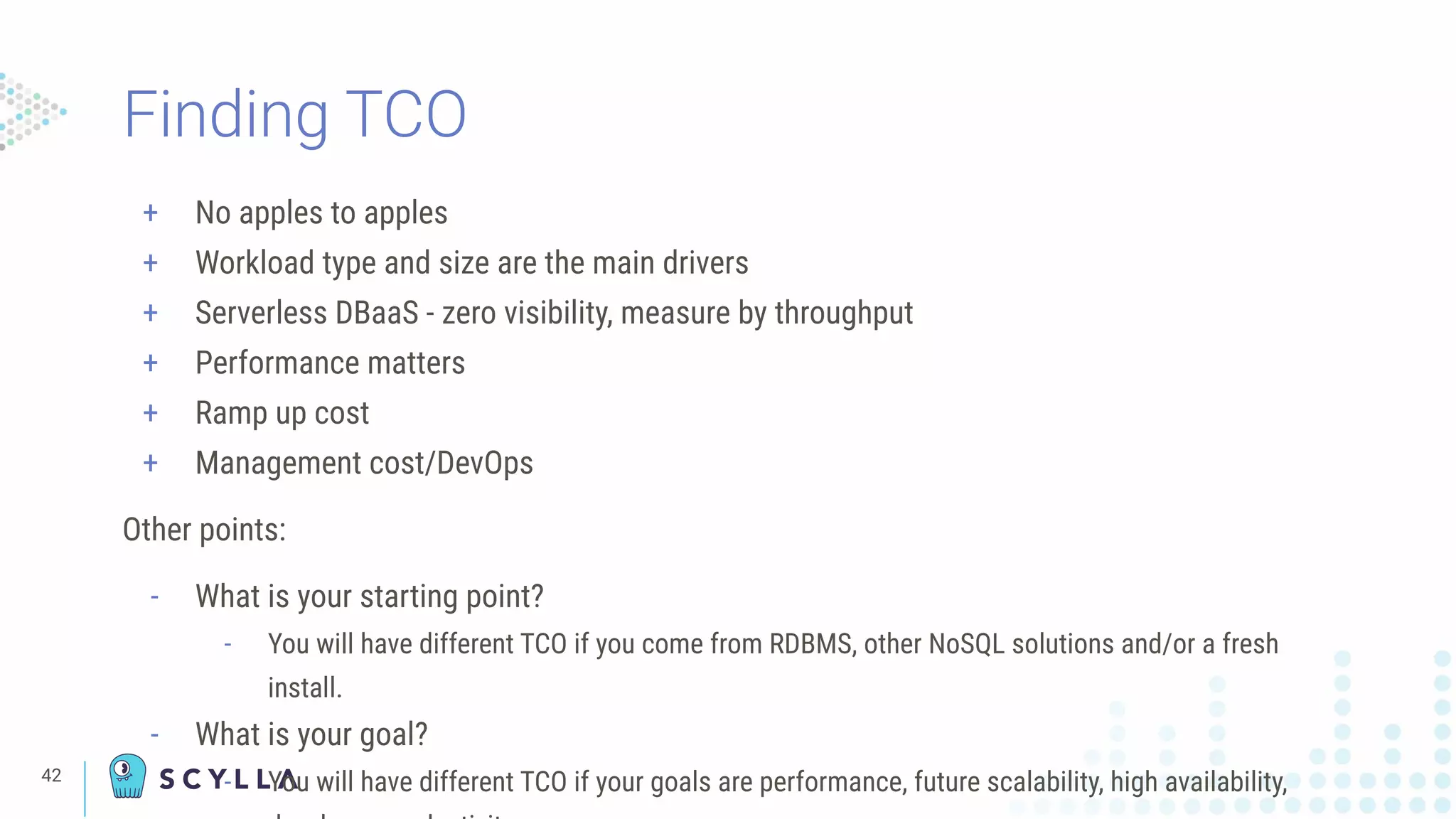 Finding TCO
+ No apples to apples
+ Workload type and size are the main drivers
+ Serverless DBaaS - zero visibility, measure by throughput
+ Performance matters
+ Ramp up cost
+ Management cost/DevOps
Other points:
- What is your starting point?
- You will have different TCO if you come from RDBMS, other NoSQL solutions and/or a fresh
install.
- What is your goal?
- You will have different TCO if your goals are performance, future scalability, high availability,42
 
