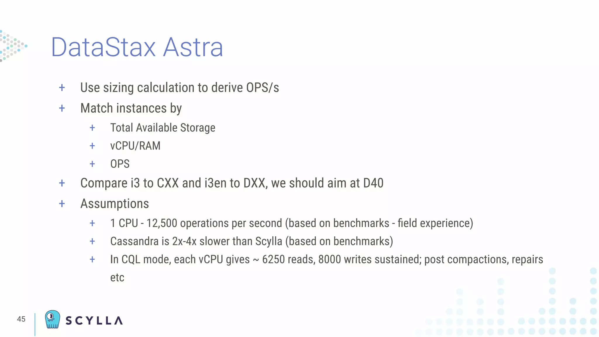 45
+ Use sizing calculation to derive OPS/s
+ Match instances by
+ Total Available Storage
+ vCPU/RAM
+ OPS
+ Compare i3 to CXX and i3en to DXX, we should aim at D40
+ Assumptions
+ 1 CPU - 12,500 operations per second (based on benchmarks - ﬁeld experience)
+ Cassandra is 2x-4x slower than Scylla (based on benchmarks)
+ In CQL mode, each vCPU gives ~ 6250 reads, 8000 writes sustained; post compactions, repairs
etc
DataStax Astra
 