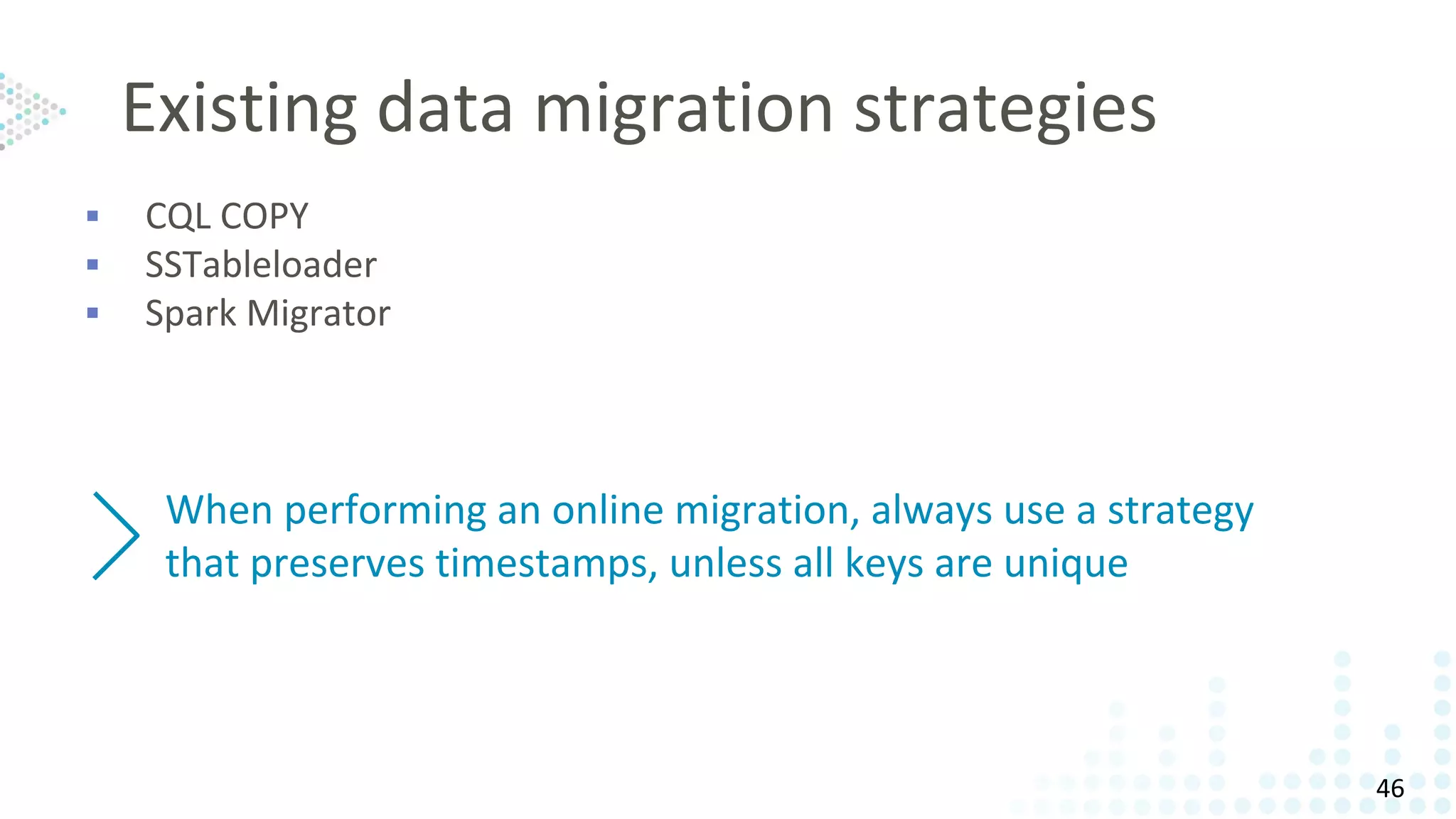 Existing data migration strategies
▪ CQL COPY
▪ SSTableloader
▪ Spark Migrator
When performing an online migration, always use a strategy
that preserves timestamps, unless all keys are unique
46
 