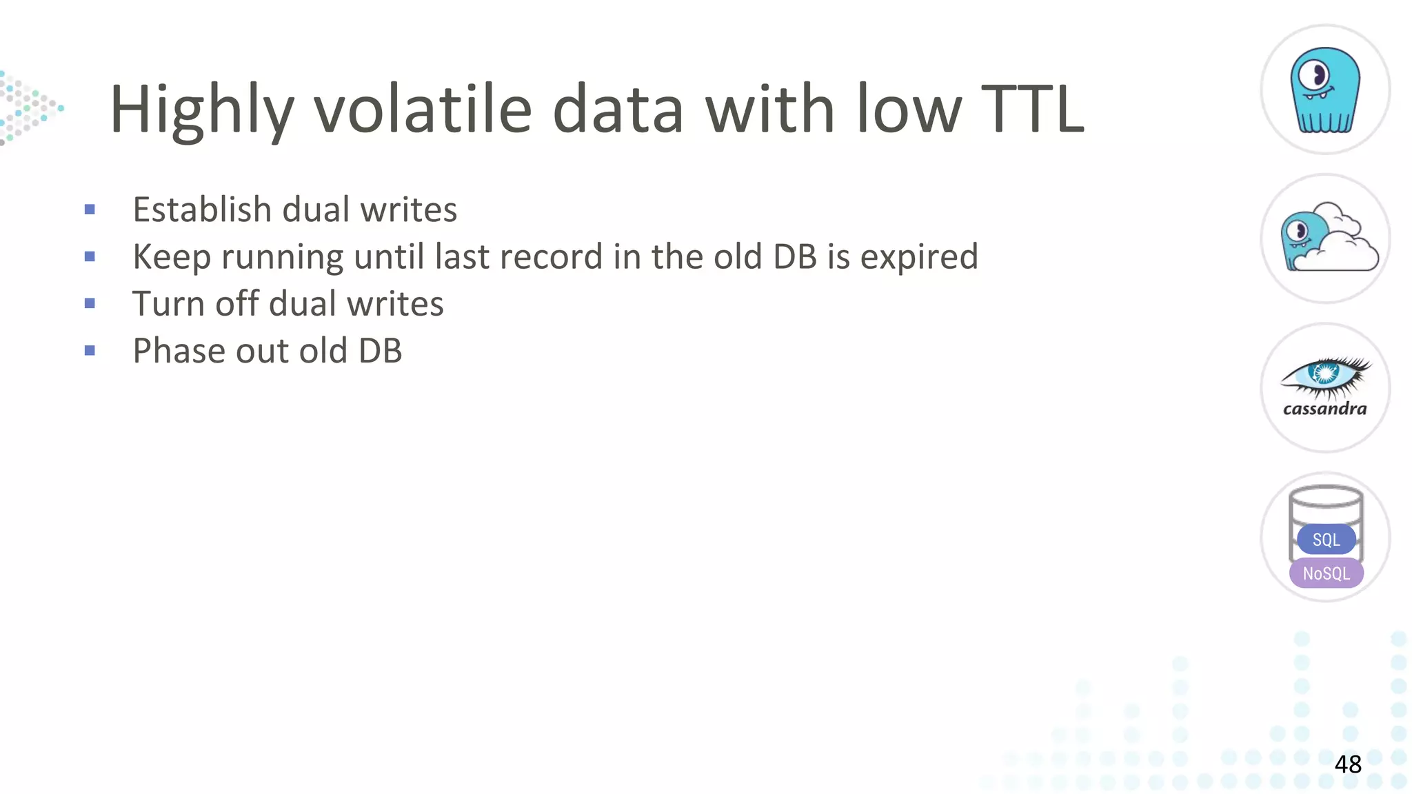 Highly volatile data with low TTL
▪ Establish dual writes
▪ Keep running until last record in the old DB is expired
▪ Turn off dual writes
▪ Phase out old DB
SQL
NoSQL
48
 