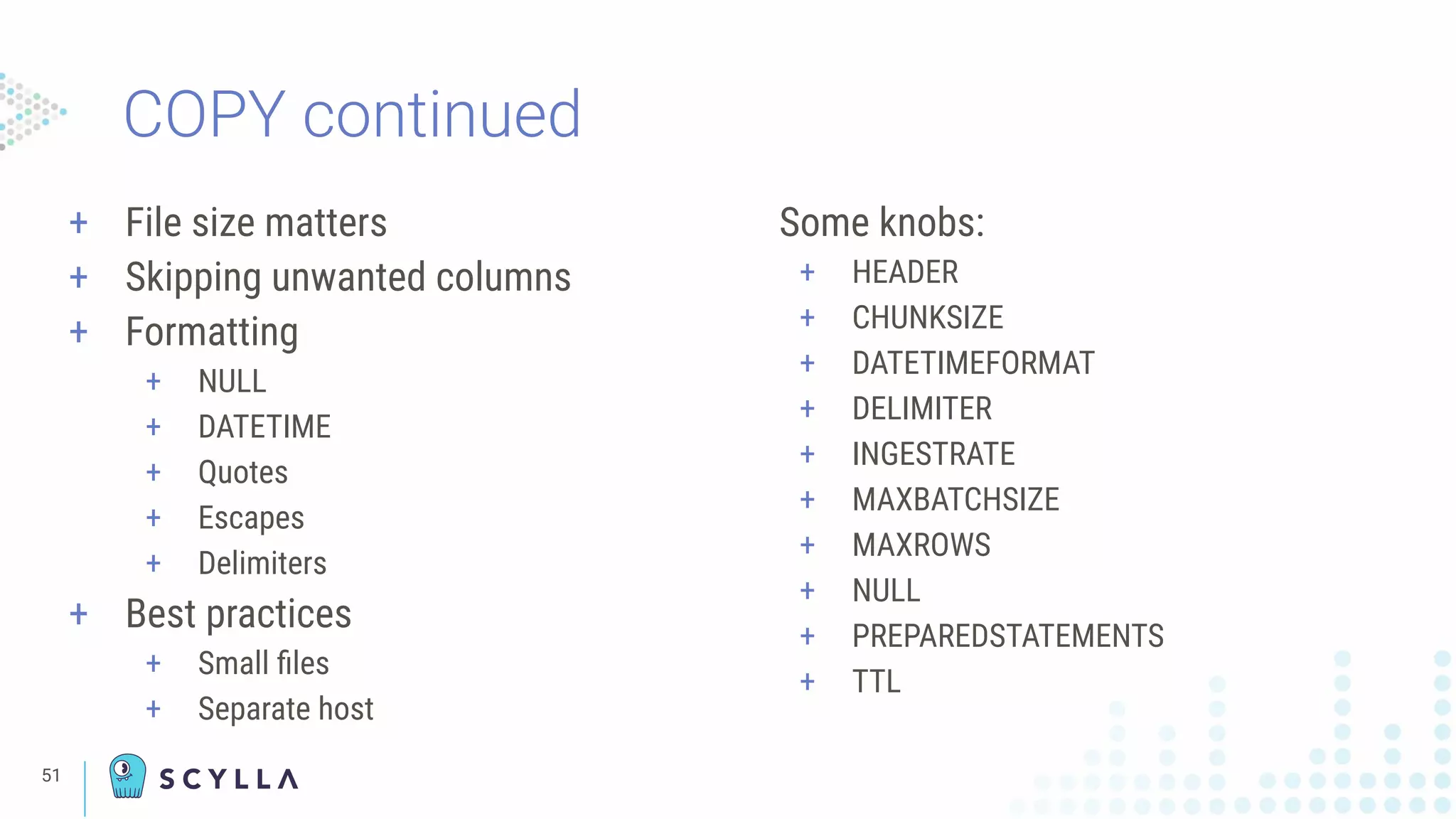 COPY continued
Some knobs:
+ HEADER
+ CHUNKSIZE
+ DATETIMEFORMAT
+ DELIMITER
+ INGESTRATE
+ MAXBATCHSIZE
+ MAXROWS
+ NULL
+ PREPAREDSTATEMENTS
+ TTL
+ File size matters
+ Skipping unwanted columns
+ Formatting
+ NULL
+ DATETIME
+ Quotes
+ Escapes
+ Delimiters
+ Best practices
+ Small ﬁles
+ Separate host
51
 