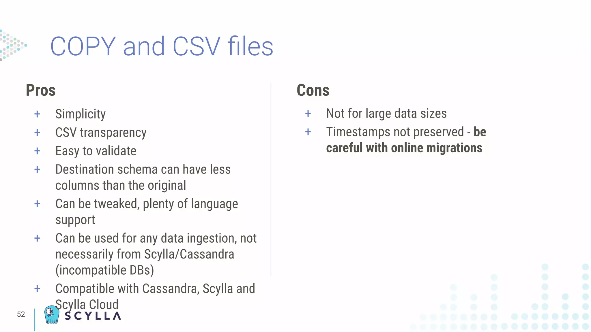 COPY and CSV ﬁles
Pros
+ Simplicity
+ CSV transparency
+ Easy to validate
+ Destination schema can have less
columns than the original
+ Can be tweaked, plenty of language
support
+ Can be used for any data ingestion, not
necessarily from Scylla/Cassandra
(incompatible DBs)
+ Compatible with Cassandra, Scylla and
Scylla Cloud
Cons
+ Not for large data sizes
+ Timestamps not preserved - be
careful with online migrations
52
 