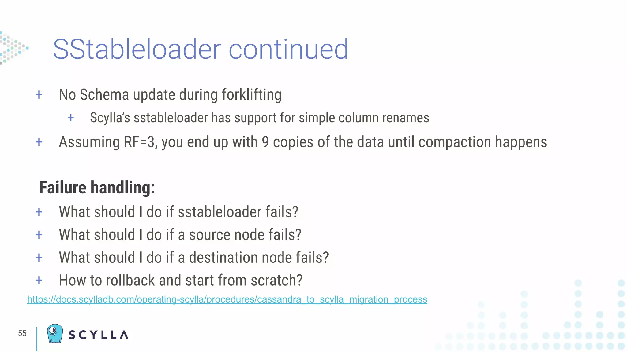 SStableloader continued
+ No Schema update during forklifting
+ Scylla’s sstableloader has support for simple column renames
+ Assuming RF=3, you end up with 9 copies of the data until compaction happens
Failure handling:
+ What should I do if sstableloader fails?
+ What should I do if a source node fails?
+ What should I do if a destination node fails?
+ How to rollback and start from scratch?
https://docs.scylladb.com/operating-scylla/procedures/cassandra_to_scylla_migration_process
55
 