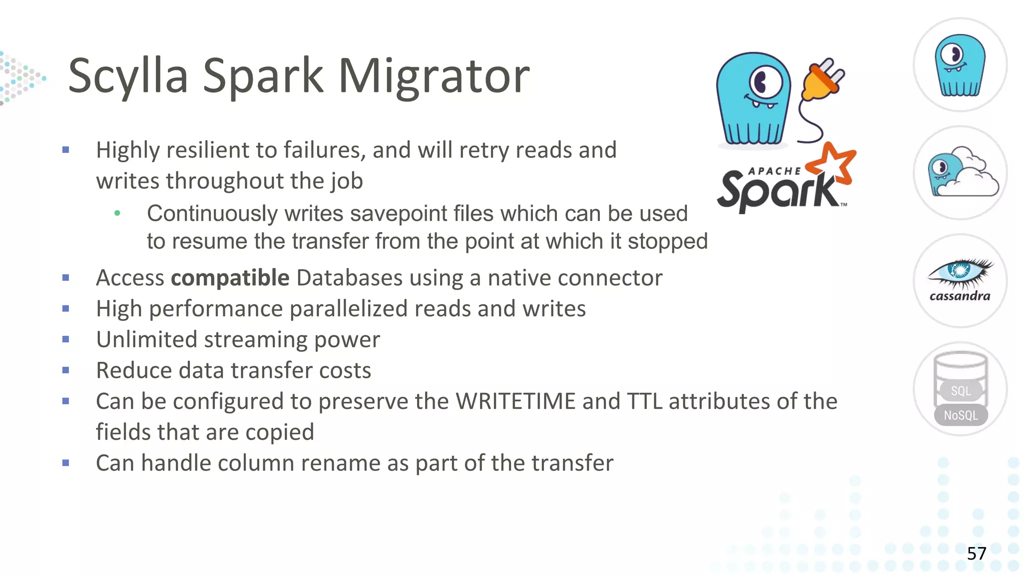 ▪ Highly resilient to failures, and will retry reads and
writes throughout the job
• Continuously writes savepoint files which can be used
to resume the transfer from the point at which it stopped
▪ Access compatible Databases using a native connector
▪ High performance parallelized reads and writes
▪ Unlimited streaming power
▪ Reduce data transfer costs
▪ Can be configured to preserve the WRITETIME and TTL attributes of the
fields that are copied
▪ Can handle column rename as part of the transfer
SQL
NoSQL
Scylla Spark Migrator
57
 