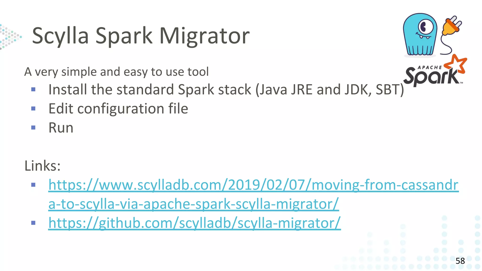 Scylla Spark Migrator
A very simple and easy to use tool
▪ Install the standard Spark stack (Java JRE and JDK, SBT)
▪ Edit configuration file
▪ Run
Links:
▪ https://www.scylladb.com/2019/02/07/moving-from-cassandr
a-to-scylla-via-apache-spark-scylla-migrator/
▪ https://github.com/scylladb/scylla-migrator/
58
 