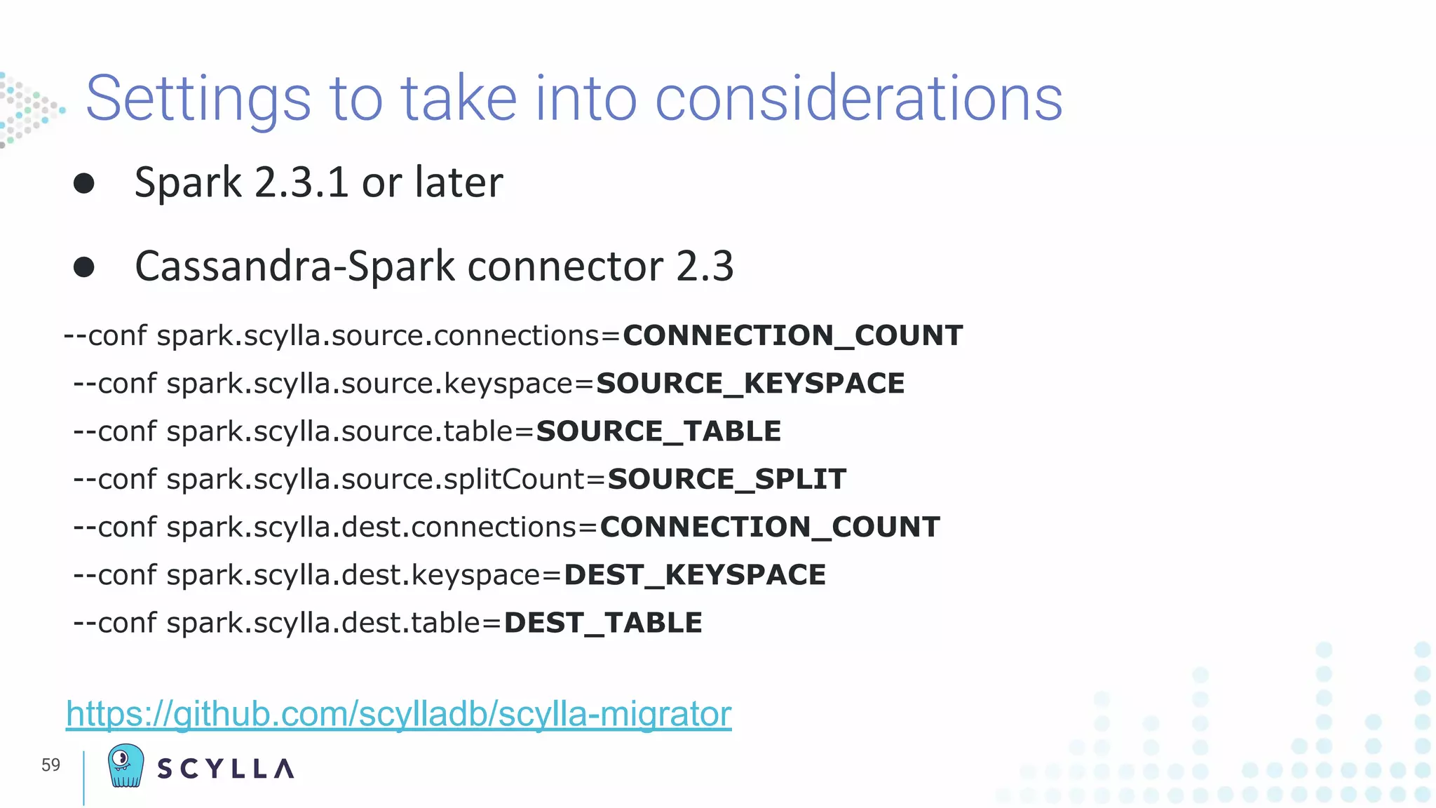Settings to take into considerations
● Spark 2.3.1 or later
● Cassandra-Spark connector 2.3
--conf spark.scylla.source.connections=CONNECTION_COUNT
--conf spark.scylla.source.keyspace=SOURCE_KEYSPACE
--conf spark.scylla.source.table=SOURCE_TABLE
--conf spark.scylla.source.splitCount=SOURCE_SPLIT
--conf spark.scylla.dest.connections=CONNECTION_COUNT
--conf spark.scylla.dest.keyspace=DEST_KEYSPACE
--conf spark.scylla.dest.table=DEST_TABLE
https://github.com/scylladb/scylla-migrator
59
 