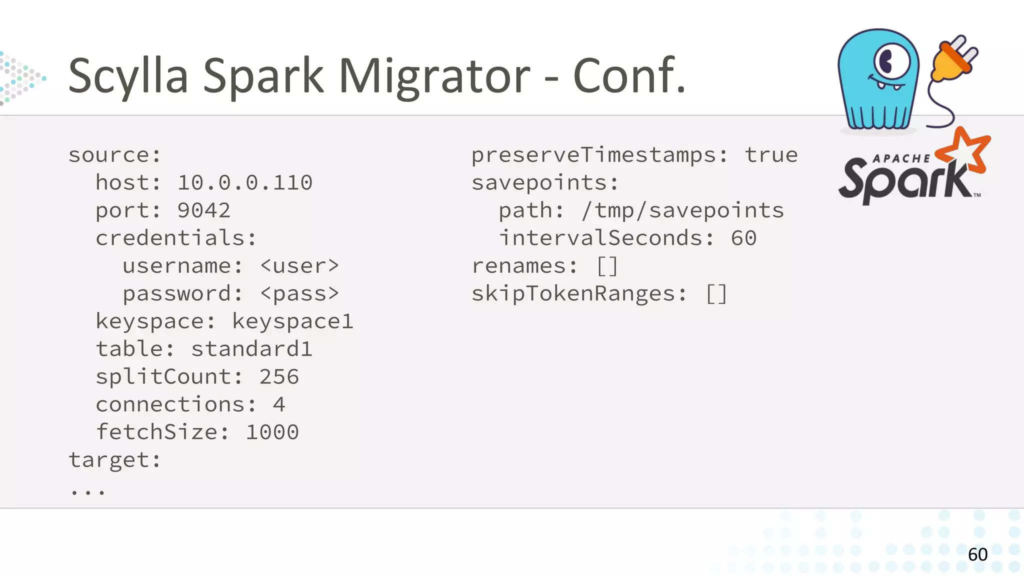 source:
host: 10.0.0.110
port: 9042
credentials:
username: <user>
password: <pass>
keyspace: keyspace1
table: standard1
splitCount: 256
connections: 4
fetchSize: 1000
target:
...
preserveTimestamps: true
savepoints:
path: /tmp/savepoints
intervalSeconds: 60
renames: []
skipTokenRanges: []
Scylla Spark Migrator - Conf.
60
 