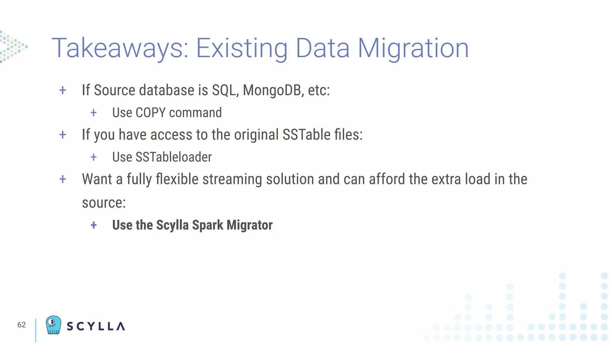 Takeaways: Existing Data Migration
+ If Source database is SQL, MongoDB, etc:
+ Use COPY command
+ If you have access to the original SSTable ﬁles:
+ Use SSTableloader
+ Want a fully ﬂexible streaming solution and can afford the extra load in the
source:
+ Use the Scylla Spark Migrator
62
 