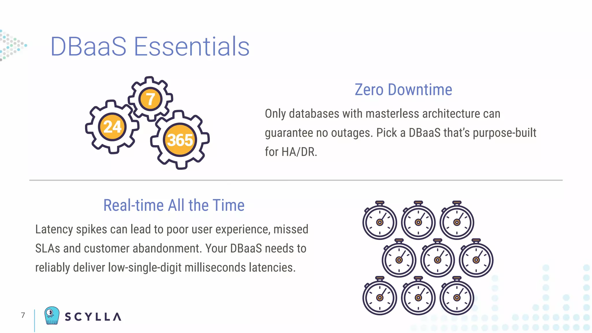 7
Zero Downtime
Only databases with masterless architecture can
guarantee no outages. Pick a DBaaS that’s purpose-built
for HA/DR.
Real-time All the Time
Latency spikes can lead to poor user experience, missed
SLAs and customer abandonment. Your DBaaS needs to
reliably deliver low-single-digit milliseconds latencies.
DBaaS Essentials
 