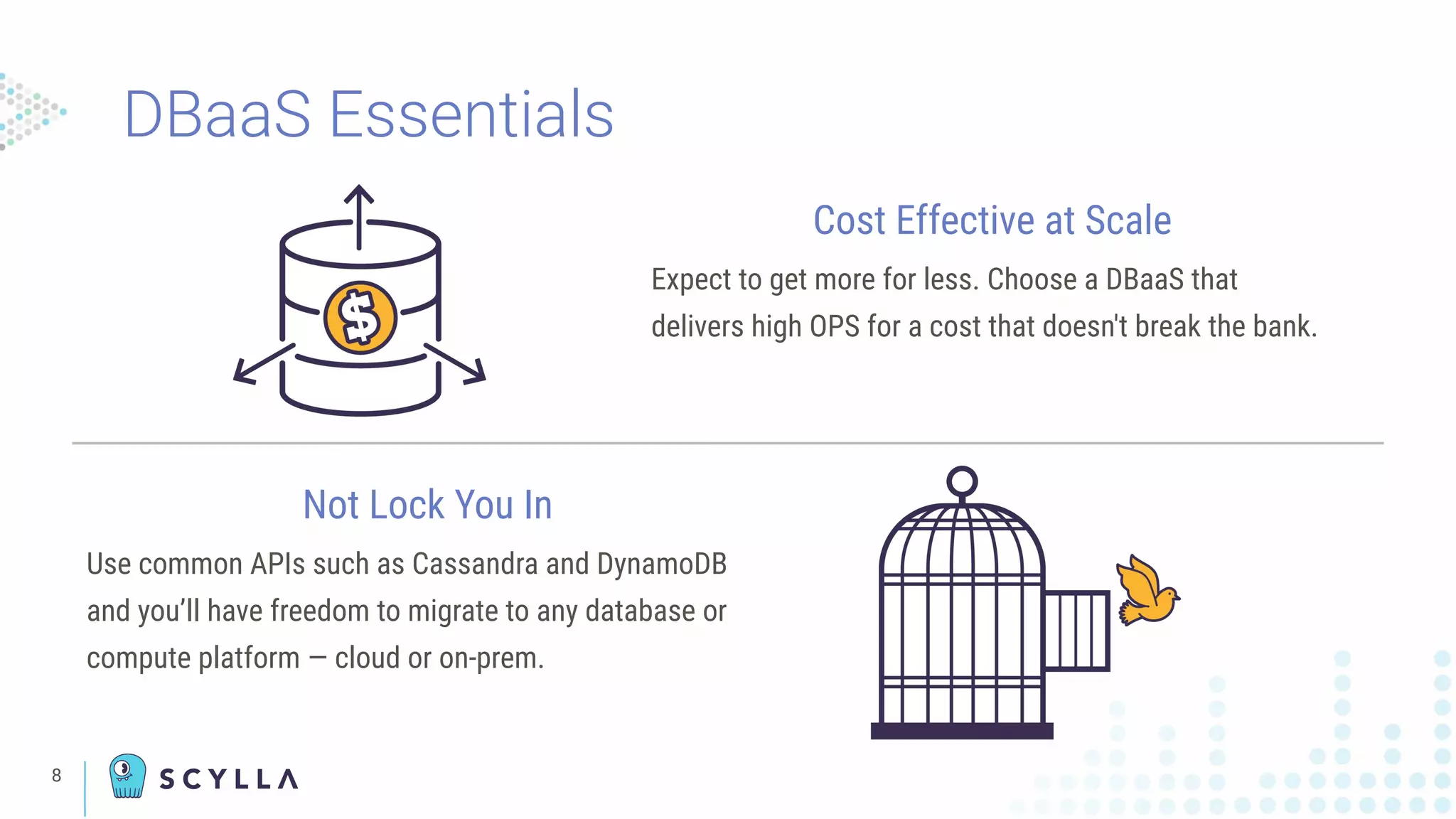 DBaaS Essentials
8
Cost Effective at Scale
Expect to get more for less. Choose a DBaaS that
delivers high OPS for a cost that doesn't break the bank.
Not Lock You In
Use common APIs such as Cassandra and DynamoDB
and you’ll have freedom to migrate to any database or
compute platform — cloud or on-prem.
 