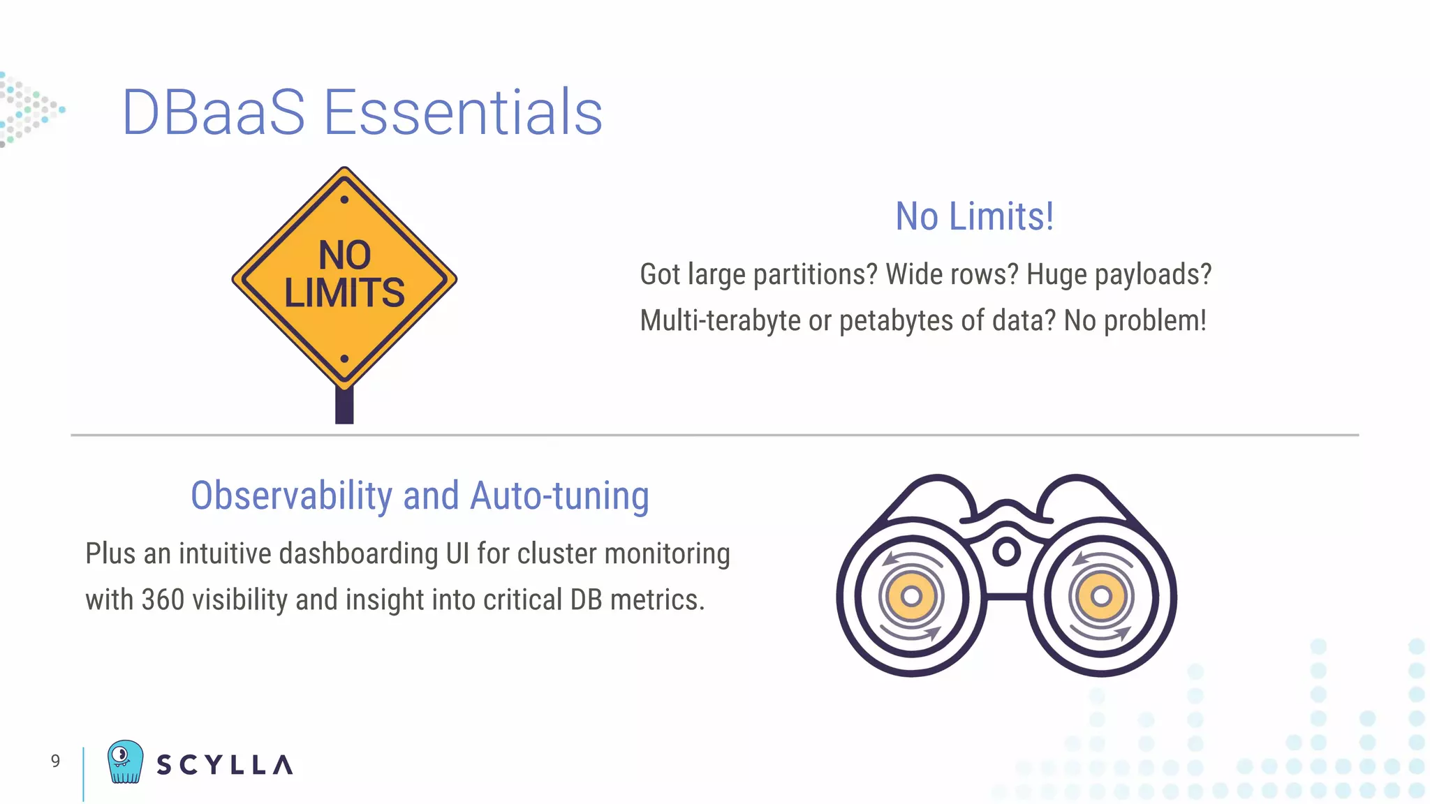 DBaaS Essentials
9
No Limits!
Got large partitions? Wide rows? Huge payloads?
Multi-terabyte or petabytes of data? No problem!
Observability and Auto-tuning
Plus an intuitive dashboarding UI for cluster monitoring
with 360 visibility and insight into critical DB metrics.
 