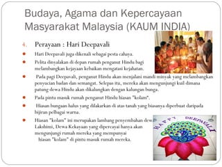 4. Perayaan : Hari Deepavali
 Hari Deepavali juga dikenali sebagai pesta cahaya.
 Pelita dinyalakan di depan rumah penganut Hindu bagi
melambangkan kejayaan kebaikan mengatasi kejahatan.
 Pada pagi Deepavali, penganut Hindu akan menjalani mandi minyak yang melambangkan
penyucian badan dan semangat. Selepas itu, mereka akan mengunjungi kuil dimana
patung dewa Hindu akan dikalungkan dengan kalungan bunga.
 Pada pintu masuk rumah penganut Hindu hiasan "kolam“.
 Hiasan bungaan halus yang dilakarkan di atas tanah yang biasanya diperbuat daripada
bijiran pelbagai warna.
 Hiasan "kolam" ini merupakan lambang penyembahan dewa
Lakshimi, Dewa Kekayaan yang dipercayai hanya akan
mengunjungi rumah mereka yang mempunyai
hiasan "kolam" di pintu masuk rumah mereka.
Budaya, Agama dan Kepercayaan
Masyarakat Malaysia (KAUM INDIA)
 