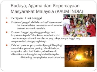 4. Perayaan : Hari Ponggal
 Perkataan 'ponggal' adalah bermaksud 'masa menuai’
dan ia menandakan masa untuk mereka menuai hasil
tanaman mereka di masa lalu.
 Perayaan Ponggal  juga dianggap sebagai hari
kesyukuran kepada Tuhan kerana memberi rezeki
untuk memperoleh makanan dan air yang cukup, tempat tinggal yang
sempurna dan keluarga yang bahagia.
 Pada hari pertama, perayaan itu dipanggil Bhogi bagi
menandakan permulaan penting dalam kehidupan
masyarakat India. Pada hari itu, seluruh rumah
dibersihkan dan barang-barang lusuh dibuang dan
dibakar bagi menyingkirkan anasir-anasir buruk.
Budaya, Agama dan Kepercayaan
Masyarakat Malaysia (KAUM INDIA)
 