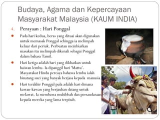 4. Perayaan : Hari Ponggal
 Pada hari kedua, beras yang dituai akan digunakan
untuk memasak Ponggal sehingga ia melimpah
keluar dari periuk. Perbuatan membiarkan
masakan itu melimpah dikenali sebagai Ponggal
dalam bahasa Tamil.
 Hari ketiga adalah hari yang dikhaskan untuk
haiwan lembu. Ia dipanggil hari 'Mattu’.
Masyarakat Hindu percaya bahawa lembu ialah
binatang suci yang banyak berjasa kepada  manusia.
 Hari terakhir Ponggal pula adalah hari dimana
kawan-kawan yang berjauhan datang untuk
melawat. Ia membawa muhibbah dan persaudaraan
kepada mereka yang lama terpisah.
Budaya, Agama dan Kepercayaan
Masyarakat Malaysia (KAUM INDIA)
 