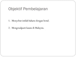Objektif Pembelajaran
1. Menyebut istilah baharu dengan betul.
2. Mengenalpasti kaum di Malaysia.
 