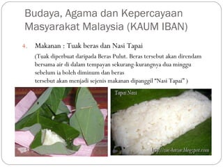 4. Makanan : Tuak beras dan Nasi Tapai
(Tuak diperbuat daripada Beras Pulut. Beras tersebut akan direndam
bersama air di dalam tempayan sekurang-kurangnya dua minggu
sebelum ia boleh diminum dan beras
tersebut akan menjadi sejenis makanan dipanggil “Nasi Tapai” )
Budaya, Agama dan Kepercayaan
Masyarakat Malaysia (KAUM IBAN)
 