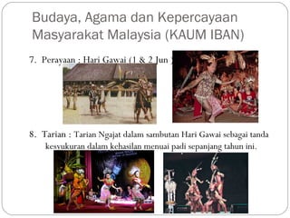 7. Perayaan : Hari Gawai (1 & 2 Jun )
8. Tarian : Tarian Ngajat dalam sambutan Hari Gawai sebagai tanda
kesyukuran dalam kehasilan menuai padi sepanjang tahun ini.
Budaya, Agama dan Kepercayaan
Masyarakat Malaysia (KAUM IBAN)
 