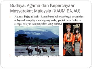 1. Kaum : Bajau (Sabah - Pantai barat bekerja sebagai petani dan
nelayan di samping menunggang kuda, pantai timur bekerja
sebagai nelayan dan penyelam yang mahir.)
2. Agama dan Kepercayaan : Agama Islam
Budaya, Agama dan Kepercayaan
Masyarakat Malaysia (KAUM BAJAU)
 