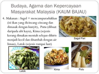 4. Makanan : Sagol = mencampuradukkan
(isi ikan yang dicincang-cincang dan
dimasak dengan kunyit), Putu (dibuat
daripada ubi kayu), Kima (sejenis
kerang dimakan mentah selepas dihiris
menjadi kecil dan ditambah dengan air
limau), Latok (sejenis rumpai laut)
Budaya, Agama dan Kepercayaan
Masyarakat Malaysia (KAUM BAJAU)
Sagol Pari
PutuBasou IkanKima
Latok
 