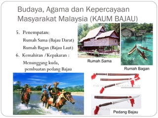 5. Penempatan:
Rumah Sama (Bajau Darat)
Rumah Bagan (Bajau Laut)
6. Kemahiran /Kepakaran :
Menunggang kuda,
pembuatan pedang Bajau
Budaya, Agama dan Kepercayaan
Masyarakat Malaysia (KAUM BAJAU)
Rumah Sama
Rumah Bagan
Pedang Bajau
 