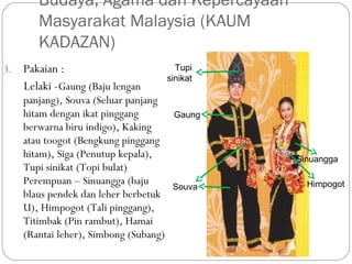 3. Pakaian :
Lelaki -Gaung (Baju lengan
panjang), Souva (Seluar panjang
hitam dengan ikat pinggang
berwarna biru indigo), Kaking
atau toogot (Bengkung pinggang
hitam), Siga (Penutup kepala),
Tupi sinikat (Topi bulat)
Perempuan – Sinuangga (baju
blaus pendek dan leher berbetuk
U), Himpogot (Tali pinggang),
Titimbak (Pin rambut), Hamai
(Rantai leher), Simbong (Subang)
Budaya, Agama dan Kepercayaan
Masyarakat Malaysia (KAUM
KADAZAN)
Himpogot
Gaung
Sinuangga
Souva
Tupi
sinikat
 