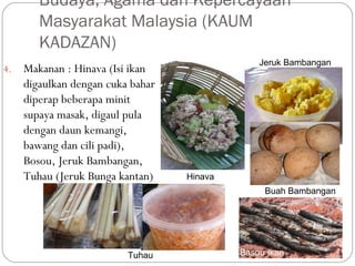 4. Makanan : Hinava (Isi ikan
digaulkan dengan cuka bahar
diperap beberapa minit
supaya masak, digaul pula
dengan daun kemangi,
bawang dan cili padi),
Bosou, Jeruk Bambangan,
Tuhau (Jeruk Bunga kantan)
Budaya, Agama dan Kepercayaan
Masyarakat Malaysia (KAUM
KADAZAN)
Hinava
Jeruk Bambangan
Buah Bambangan
Basou IkanTuhau
 