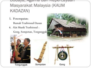 5. Penempatan:
Rumah Tradisional Dusun
6. Alat Muzik Tradisional :
Gong, Sompotan, Tongunggak
Budaya, Agama dan Kepercayaan
Masyarakat Malaysia (KAUM
KADAZAN)
SompotanTongunggak Gong
 