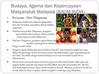 4. Perayaan : Hari Thaipusam
 Thaipusam adalah hari untuk menghapuskan dosa-
dosa dan bertaubat sepenuhnya akan kesalahan
yang lepas.
 Sebelum menyambut Thaipusam, penganut
agama Hindu akan berpuasa selama sebulan
untuk tujuan membersihkan jiwa.
 Pada hari Thaipusam, penganut agama Hindu akan
membawa patung Dewa Subramaniam di atas pedati perak dan diarak
dengan muzik tradisi.
 Penganut agama Hindu juga akan membawa 'kavadi', iaitu sebuah kerangka besi yang
dihiasi dengan bunga, kertas berwarna-warni, dan buah-buahan segar yang dijunjung di
atas bahu. Ini adalah sebagai tanda membayar nazar atau bertaubat kepada Dewa
Subramaniam.
 Mereka akan mencucuk logam atau besi yang menembusi kulit tubuh, lidah, pipi, dan
anggota badan yang lain bagi tujuan membersihkan dosa dan menyucikan diri. Mereka
akan berkumpul beramai-ramai sambil membawa 'kavadi'. Biasanya, pembawa 'kavadi' ini
berada dalam keadaan terpukau sambil mengikut rentak lagu yang dimainkan.
Budaya, Agama dan Kepercayaan
Masyarakat Malaysia (KAUM INDIA)
 