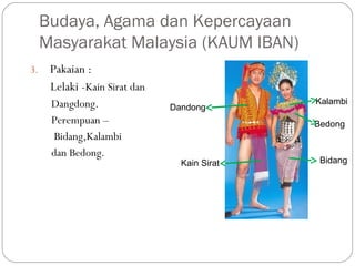 3. Pakaian :
Lelaki -Kain Sirat dan
 Dangdong.
Perempuan –
Bidang,Kalambi 
dan Bedong.
Budaya, Agama dan Kepercayaan
Masyarakat Malaysia (KAUM IBAN)
Kain Sirat
Dandong
Bidang
Kalambi
Bedong
 