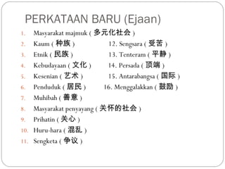 PERKATAAN BARU (Ejaan)
1. Masyarakat majmuk ( 多元化社会 )
2. Kaum ( 种族 ) 12. Sengsara ( 受苦 )
3. Etnik ( 民族 ) 13. Tenteram ( 平静 )
4. Kebudayaan ( 文化 ) 14. Persada ( 顶端 )
5. Kesenian ( 艺术 ) 15. Antarabangsa ( 国际 )
6. Penduduk ( 居民 ) 16. Menggalakkan ( 鼓励 )
7. Muhibah ( 善意 )
8. Masyarakat penyayang ( 关怀的社会 )
9. Prihatin ( 关心 )
10. Huru-hara ( 混乱 )
11. Sengketa ( 争议 )
 