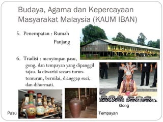 5. Penempatan : Rumah
Panjang
6. Tradisi : menyimpan pasu,
gong, dan tempayan yang dipanggil
tajau. Ia diwarisi secara turun-
temurun, bernilai, dianggap suci,
dan dihormati.
Budaya, Agama dan Kepercayaan
Masyarakat Malaysia (KAUM IBAN)
Gong
TempayanPasu
 