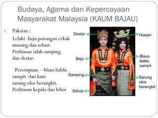 3. Pakaian :
Lelaki -baju potongan cekak
musang dan seluar.
Perhiasan ialah samping
dan destar.
Perempuan – blaus baldu
sampit dan kain
sarung olos berangkit.
Perhiasan kepala dan leher
Budaya, Agama dan Kepercayaan
Masyarakat Malaysia (KAUM BAJAU)
Sarung
olos
berangkit
Baju
Seluar
Samping
Blaus
baldu
sampit
HiasanDestar
 