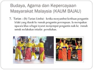 7. Tarian : (b) Tarian Limbai - ketika menyambut ketibaan pengantin
lelaki yang diarak ke rumah pengantin perempuan. Ia merupakan
upacara khas sebagai isyarat menjemput pengantin naik ke  rumah
untuk melakukan istiadat  pernikahan.
Budaya, Agama dan Kepercayaan
Masyarakat Malaysia (KAUM BAJAU)
 