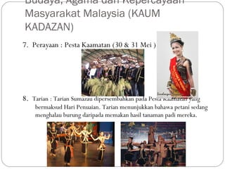 7. Perayaan : Pesta Kaamatan (30 & 31 Mei )
8. Tarian : Tarian Sumazau dipersembahkan pada Pesta Kaamatan yang
bermaksud Hari Penuaian. Tarian menunjukkan bahawa petani sedang
menghalau burung daripada memakan hasil tanaman padi mereka.
Budaya, Agama dan Kepercayaan
Masyarakat Malaysia (KAUM
KADAZAN)
 