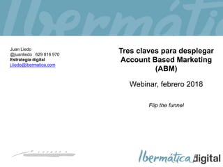 2018/ 1
Tres claves para desplegar
Account Based Marketing
(ABM)
Webinar, febrero 2018
Flip the funnel
Juan Liedo
@juanliedo 629 816 970
Estrategia digital
j.liedo@ibermatica.com
 